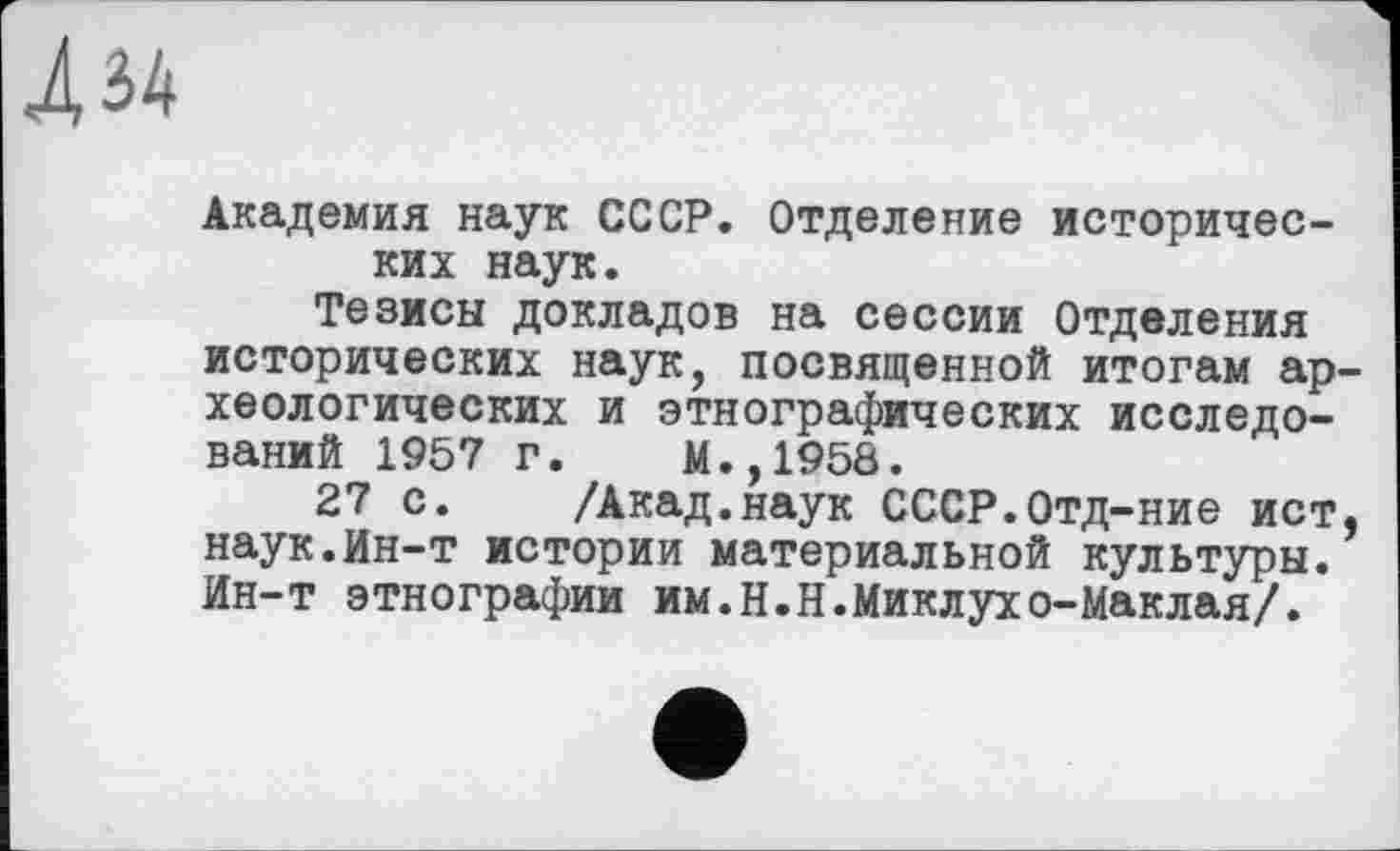 ﻿Л 34
Академия наук СССР. Отделение исторических наук.
Тезисы докладов на сессии Отделения исторических наук, посвященной итогам археологических и этнографических исследований 1957 г. М.,1958.
27 с. /Акад.наук СССР.Отд-ние ист, наук.Ин-т истории материальной культуры. Ин-т этнографии им.Н.Н.Миклухо-Маклая/.